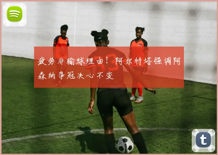 疲劳非输球理由！阿尔特塔强调阿森纳争冠决心不变