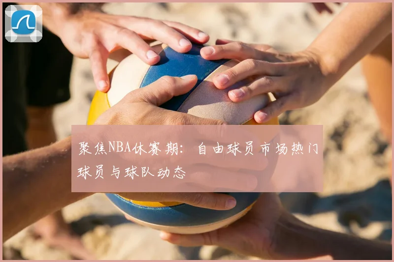 聚焦NBA休赛期：自由球员市场热门球员与球队动态