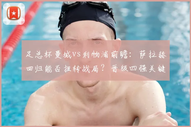 足总杯曼城vs利物浦前瞻：萨拉赫回归能否扭转战局？晋级四强关键因素解析
