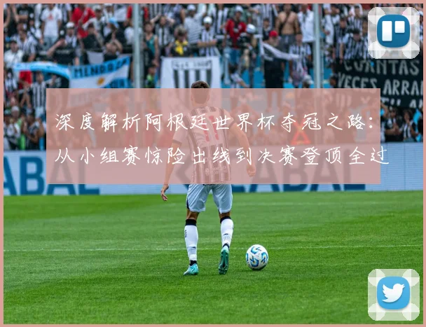 深度解析阿根廷世界杯夺冠之路：从小组赛惊险出线到决赛登顶全过程