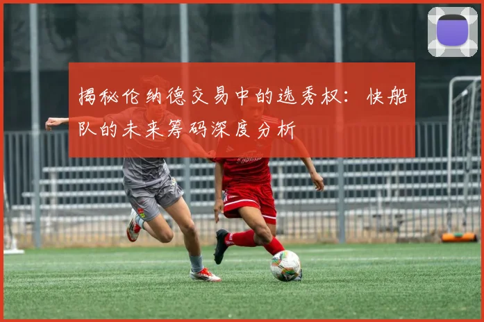 揭秘伦纳德交易中的选秀权：快船队的未来筹码深度分析