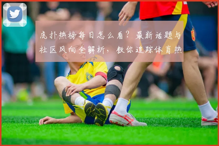 虎扑热榜每日怎么看？最新话题与社区风向全解析，教你追踪体育热点