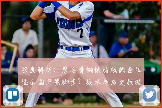 深度解析：摩洛哥钢铁防线能否阻挡法国卫冕脚步？战术与历史数据全透视