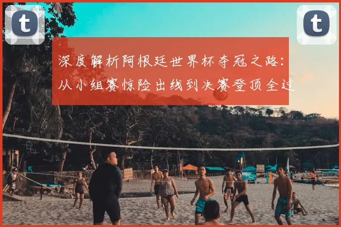 深度解析阿根廷世界杯夺冠之路:从小组赛惊险出线到决赛登顶全过程