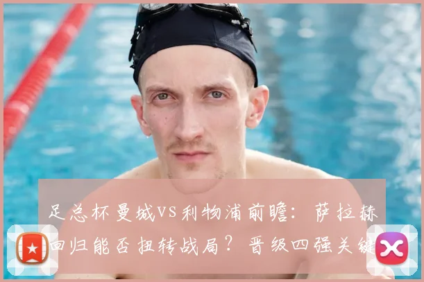 足总杯曼城vs利物浦前瞻：萨拉赫回归能否扭转战局？晋级四强关键因素解析